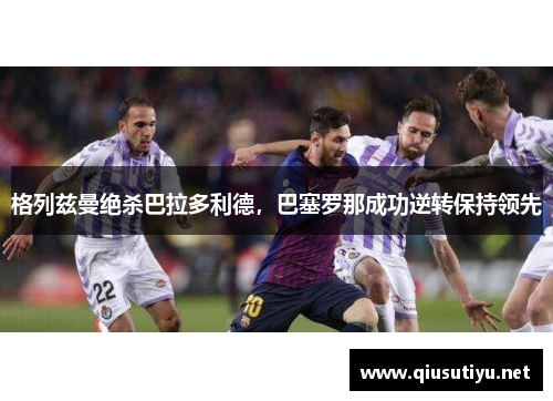 格列兹曼绝杀巴拉多利德，巴塞罗那成功逆转保持领先