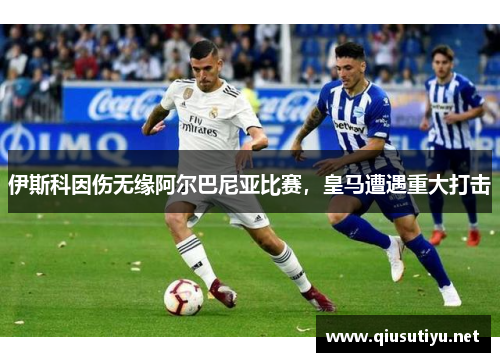 伊斯科因伤无缘阿尔巴尼亚比赛，皇马遭遇重大打击